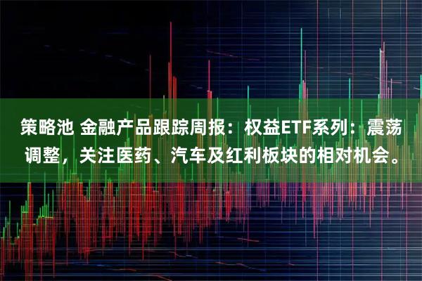 策略池 金融产品跟踪周报：权益ETF系列：震荡调整，关注医药、汽车及红利板块的相对机会。