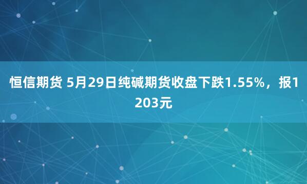 恒信期货 5月29日纯碱期货收盘下跌1.55%，报1203元