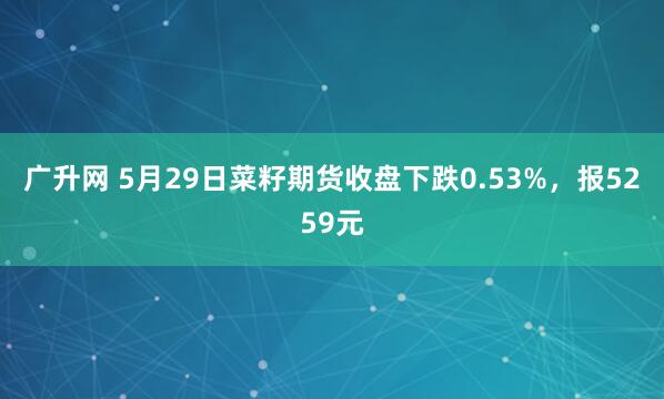 广升网 5月29日菜籽期货收盘下跌0.53%，报5259元