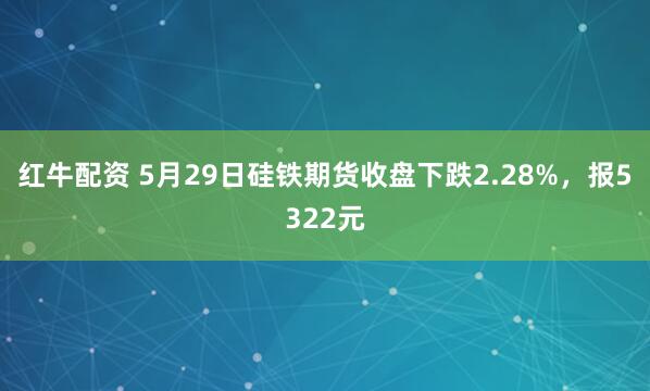 红牛配资 5月29日硅铁期货收盘下跌2.28%，报5322元