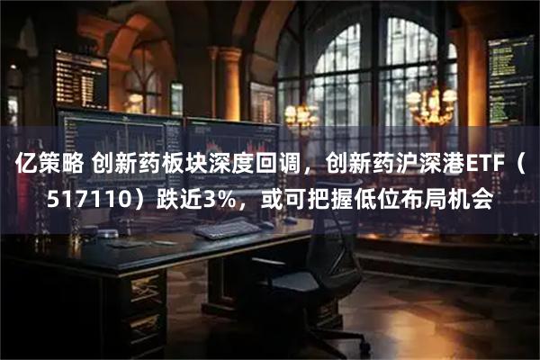 亿策略 创新药板块深度回调，创新药沪深港ETF（517110）跌近3%，或可把握低位布局机会