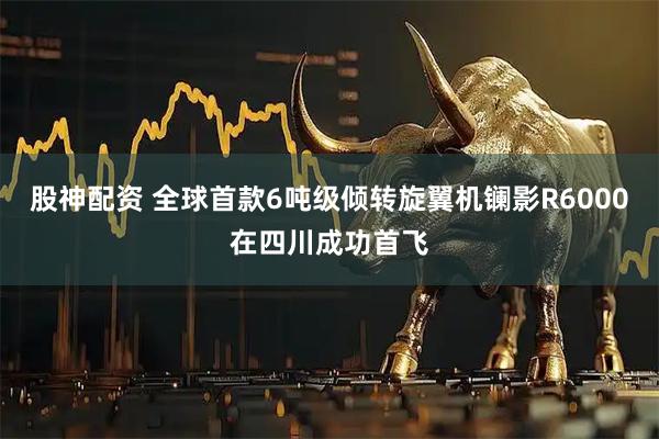 股神配资 全球首款6吨级倾转旋翼机镧影R6000在四川成功首飞