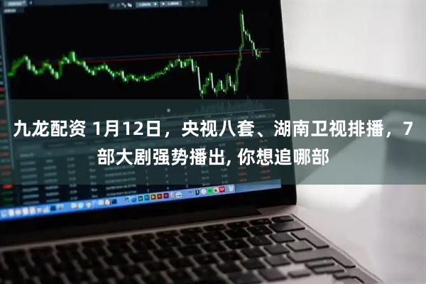 九龙配资 1月12日，央视八套、湖南卫视排播，7部大剧强势播出, 你想追哪部