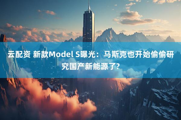 云配资 新款Model S曝光：马斯克也开始偷偷研究国产新能源了?