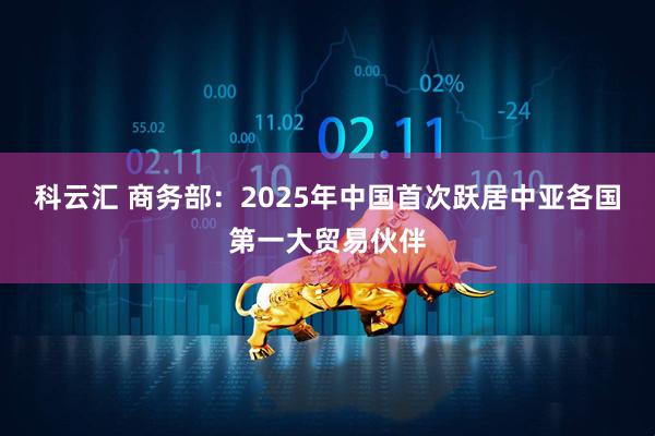 科云汇 商务部：2025年中国首次跃居中亚各国第一大贸易伙伴