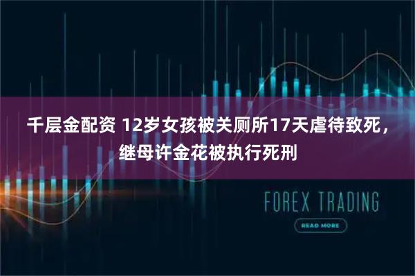 千层金配资 12岁女孩被关厕所17天虐待致死，继母许金花被执行死刑