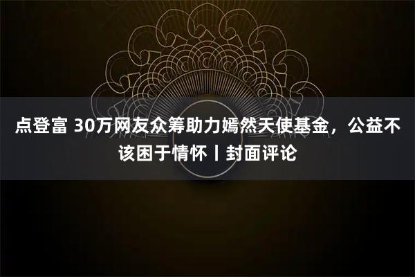 点登富 30万网友众筹助力嫣然天使基金，公益不该困于情怀丨封面评论