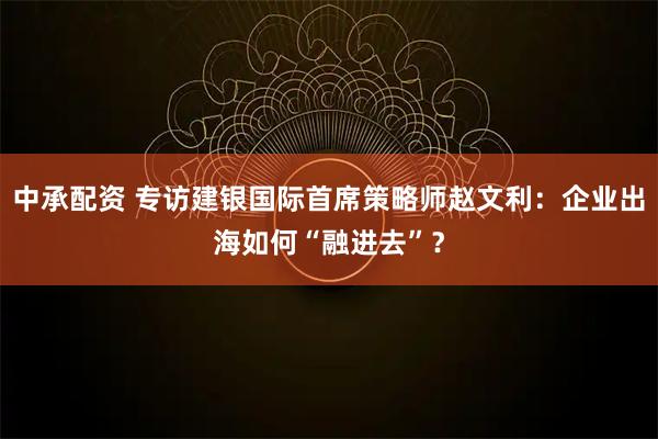 中承配资 专访建银国际首席策略师赵文利：企业出海如何“融进去”？