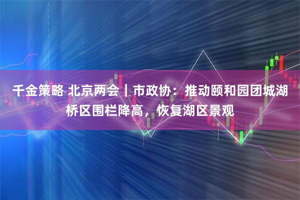 千金策略 北京两会｜市政协：推动颐和园团城湖桥区围栏降高，恢复湖区景观