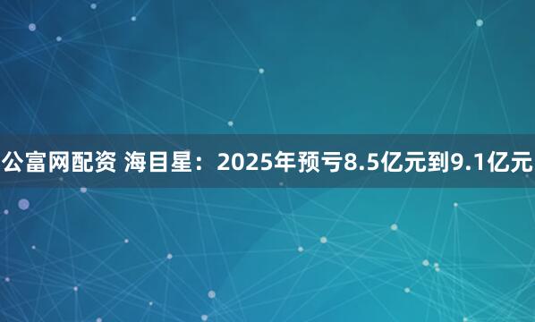公富网配资 海目星：2025年预亏8.5亿元到9.1亿元