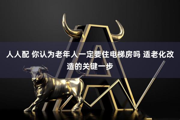 人人配 你认为老年人一定要住电梯房吗 适老化改造的关键一步