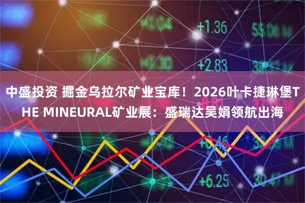 中盛投资 掘金乌拉尔矿业宝库！2026叶卡捷琳堡THE MINEURAL矿业展：盛瑞达吴娟领航出海