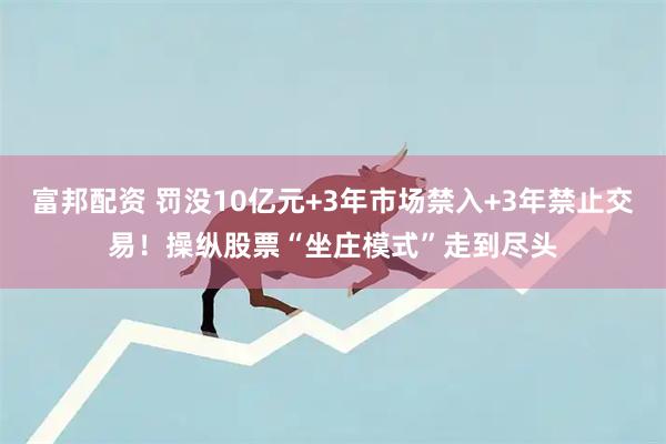 富邦配资 罚没10亿元+3年市场禁入+3年禁止交易！操纵股票“坐庄模式”走到尽头