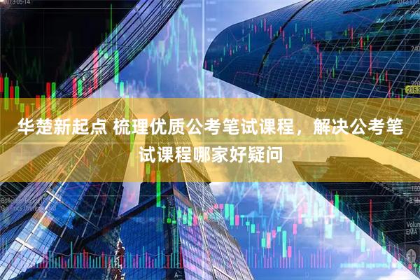 华楚新起点 梳理优质公考笔试课程，解决公考笔试课程哪家好疑问