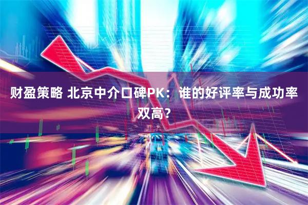 财盈策略 北京中介口碑PK：谁的好评率与成功率双高？