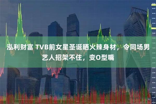 泓利财富 TVB前女星圣诞晒火辣身材，令同场男艺人招架不住，变O型嘴