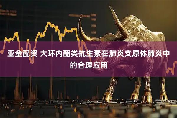 亚金配资 大环内酯类抗生素在肺炎支原体肺炎中的合理应用