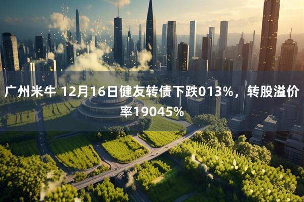 广州米牛 12月16日健友转债下跌013%，转股溢价率19045%