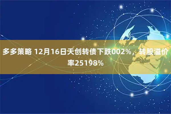 多多策略 12月16日天创转债下跌002%，转股溢价率25198%