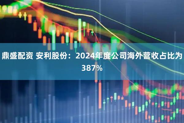 鼎盛配资 安利股份：2024年度公司海外营收占比为387%