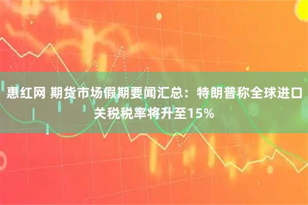 惠红网 期货市场假期要闻汇总：特朗普称全球进口关税税率将升至15%
