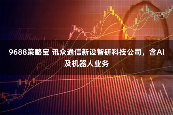 9688策略宝 讯众通信新设智研科技公司，含AI及机器人业务