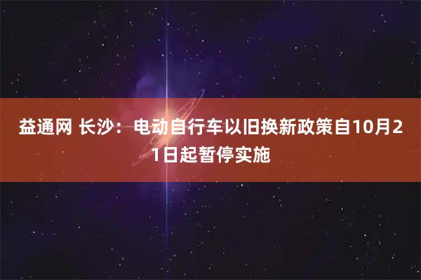 益通网 长沙：电动自行车以旧换新政策自10月21日起暂停实施